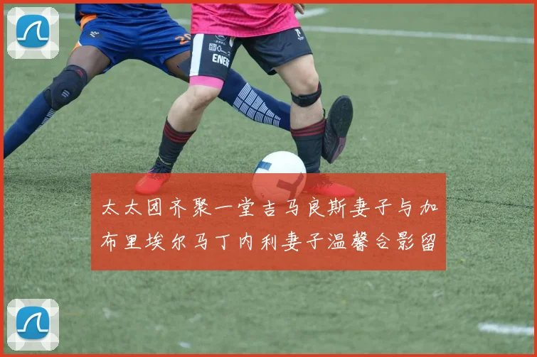 太太团齐聚一堂吉马良斯妻子与加布里埃尔马丁内利妻子温馨合影留念